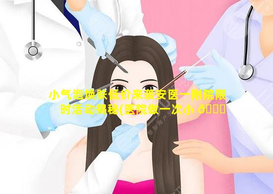 小气泡焕肤低价来袭安医一附院限时活动揭秘(医院做一次小 🐒 气泡多少钱)